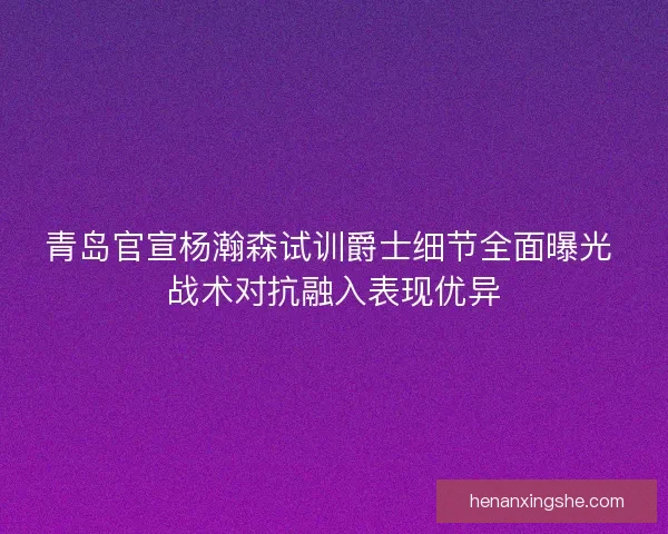 青岛官宣杨瀚森试训爵士细节全面曝光 战术对抗融入表现优异