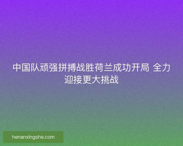 中国队顽强拼搏战胜荷兰成功开局 全力迎接更大挑战