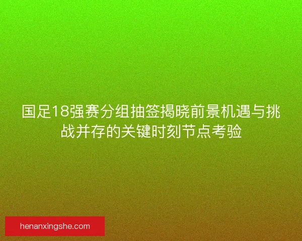 国足18强赛分组抽签揭晓前景机遇与挑战并存的关键时刻节点考验
