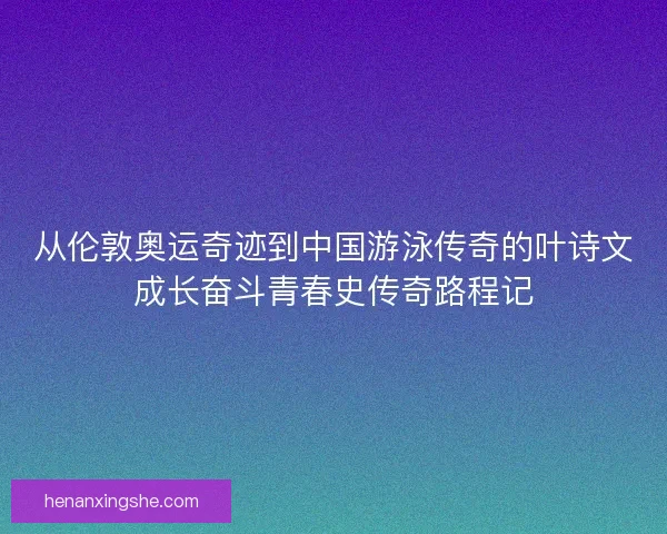 从伦敦奥运奇迹到中国游泳传奇的叶诗文成长奋斗青春史传奇路程记