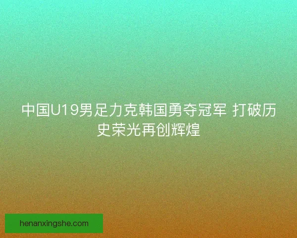 中国U19男足力克韩国勇夺冠军 打破历史荣光再创辉煌