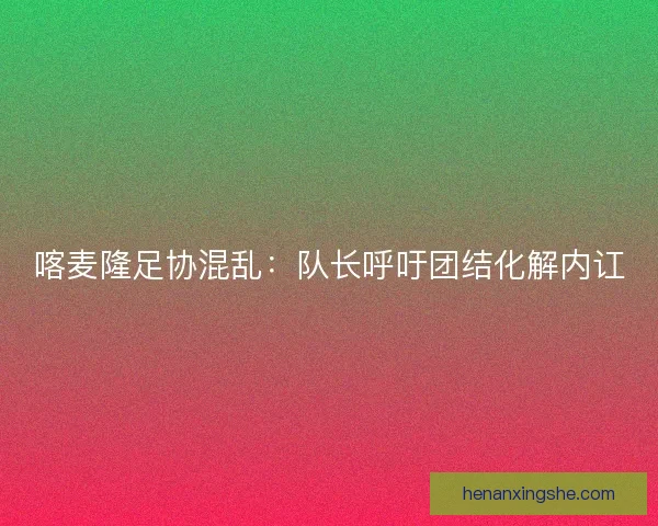 喀麦隆足协混乱：队长呼吁团结化解内讧