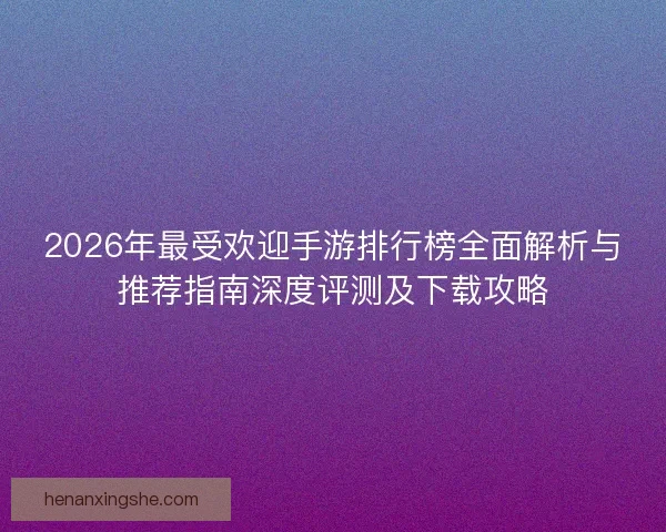 2026年最受欢迎手游排行榜全面解析与推荐指南深度评测及下载攻略