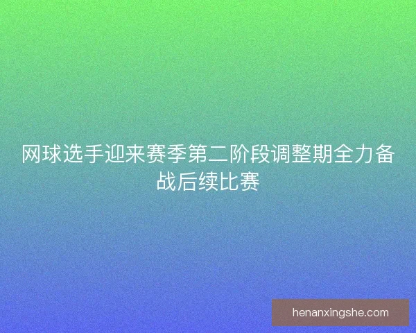 网球选手迎来赛季第二阶段调整期全力备战后续比赛
